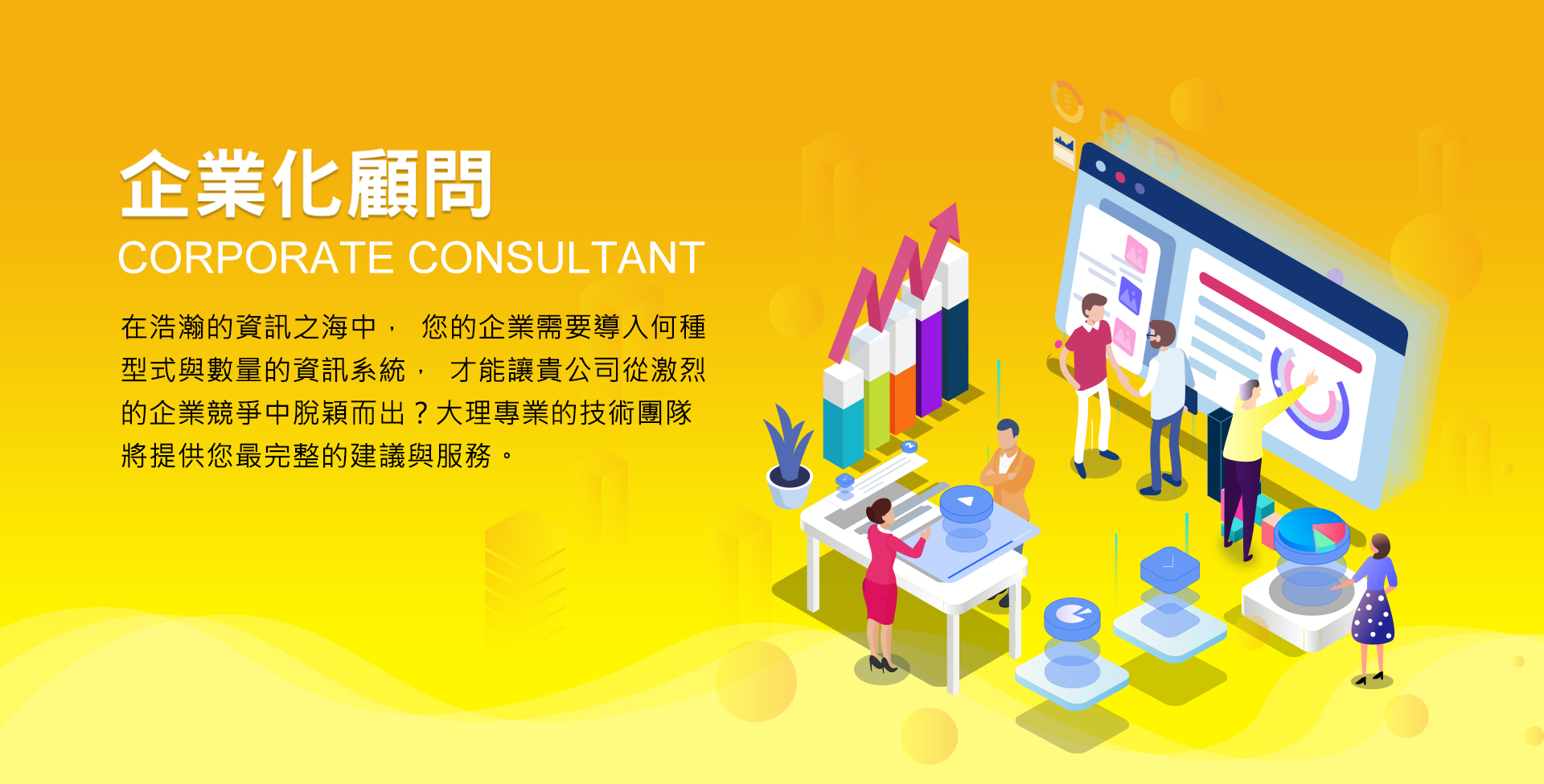 企業e化顧問CORPORATE CONSULTANT，在浩瀚的診資訊之海中，您的企業需要導入何種型式與數量的資訊系統，才能讓貴公司從激烈的企業競爭中脫穎而出?大理專業的技術團隊將提供您最完賴的建議與服務