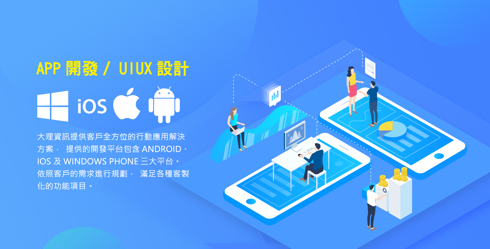 APP開發/UIUX設計，大理資訊提供客戶全方位的行動應用解決方案，提供的開發平台包含Android、iOS及Windows Phone三大平台。依照客戶的需求進行規劃，滿足各種客製化的功能項目。